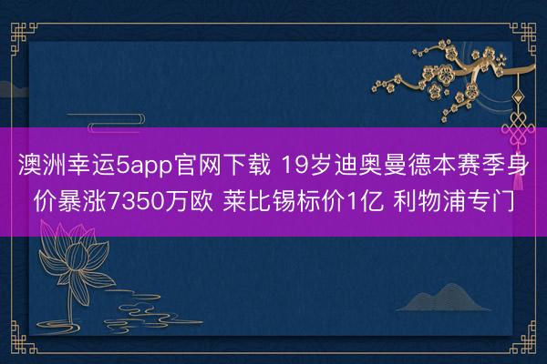 澳洲幸运5app官网下载 19岁迪奥曼德本赛季身价暴涨7350万欧 莱比锡标价1亿 利物浦专门
