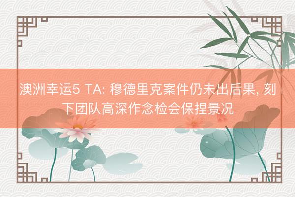 澳洲幸运5 TA: 穆德里克案件仍未出后果, 刻下团队高深作念检会保捏景况