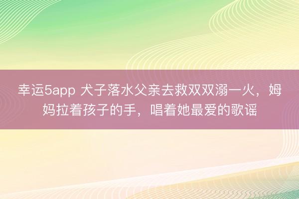 幸运5app 犬子落水父亲去救双双溺一火，姆妈拉着孩子的手，唱着她最爱的歌谣