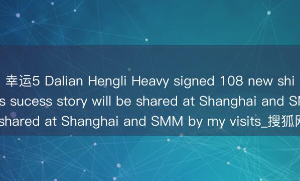 幸运5 Dalian Hengli Heavy signed 108 new shipbuildings in Q1. Its sucess story will be shared at Shanghai and SMM by my visits_搜狐网