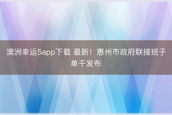 澳洲幸运5app下载 最新!惠州市政府联接班子单干发布