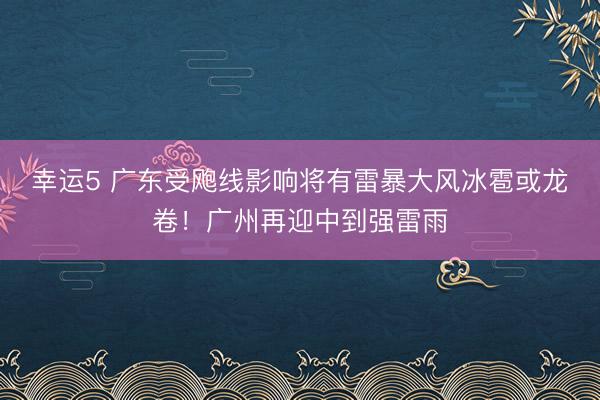 幸运5 广东受飑线影响将有雷暴大风冰雹或龙卷！广州再迎中到强雷雨