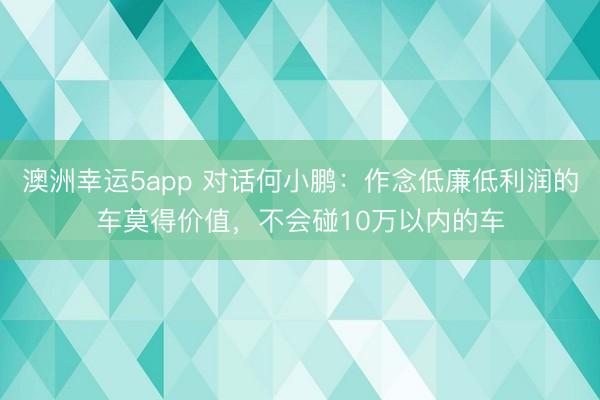 澳洲幸运5app 对话何小鹏:作念低廉低利润的车莫得价值,不会碰10万以内的车
