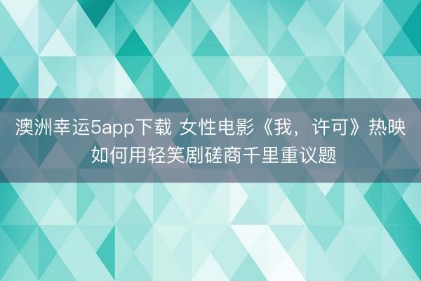 澳洲幸运5app下载 女性电影《我,许可》热映 如何用轻笑剧磋商千里重议题