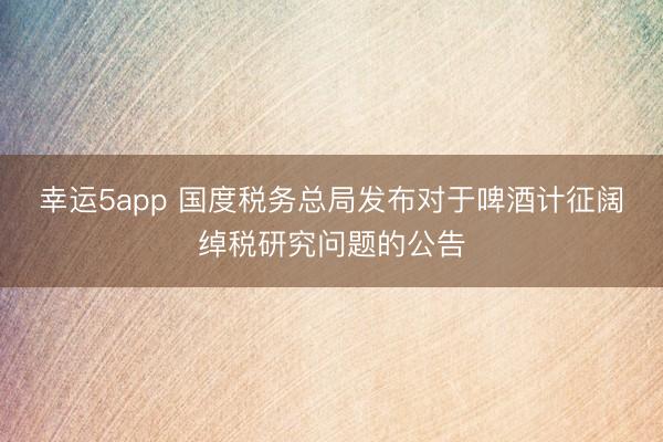 幸运5app 国度税务总局发布对于啤酒计征阔绰税研究问题的公告