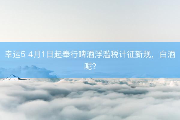 幸运5 4月1日起奉行啤酒浮滥税计征新规,白酒呢?