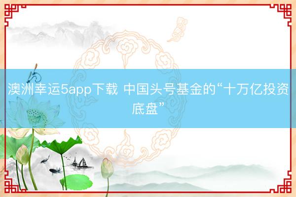 澳洲幸运5app下载 中国头号基金的“十万亿投资底盘”