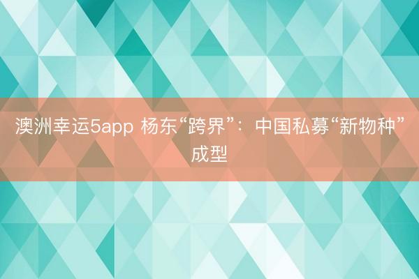 澳洲幸运5app 杨东“跨界”：中国私募“新物种”成型