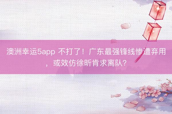 澳洲幸运5app 不打了!广东最强锋线惨遭弃用,或效仿徐昕肯求离队?