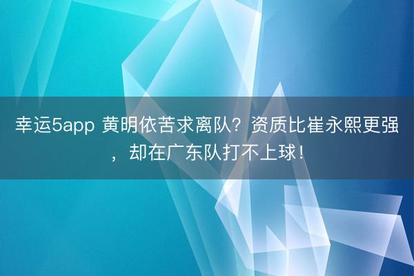 幸运5app 黄明依苦求离队？资质比崔永熙更强，却在广东队打不上球！