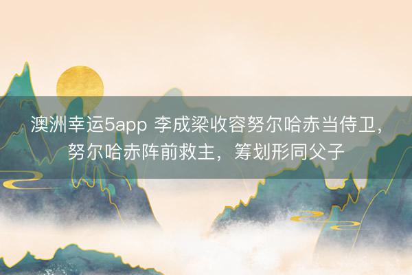 澳洲幸运5app 李成梁收容努尔哈赤当侍卫,努尔哈赤阵前救主,筹划形同父子
