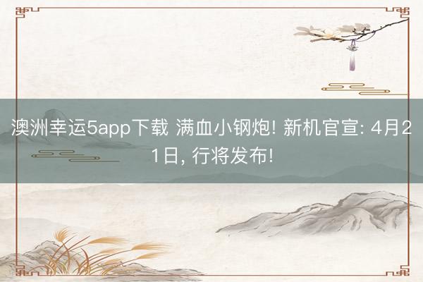 澳洲幸运5app下载 满血小钢炮! 新机官宣: 4月21日， 行将发布!