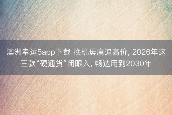 澳洲幸运5app下载 换机毋庸追高价, 2026年这三款“硬通货”闭眼入, 畅达用到2030年