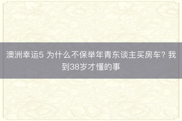 澳洲幸运5 为什么不保举年青东谈主买房车? 我到38岁才懂的事