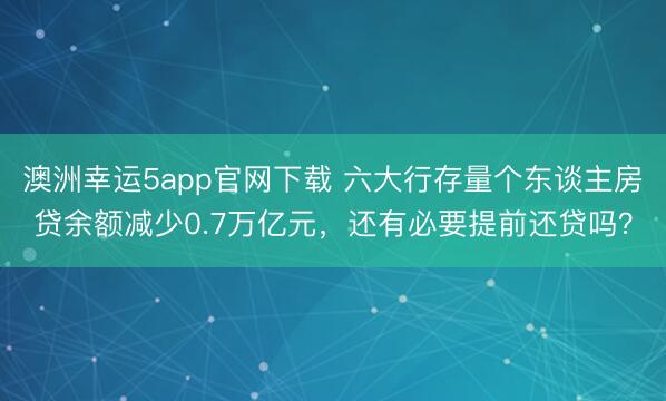 澳洲幸运5app官网下载 六大行存量个东谈主房贷余额减少0.7万亿元,还有必要提前还贷吗?