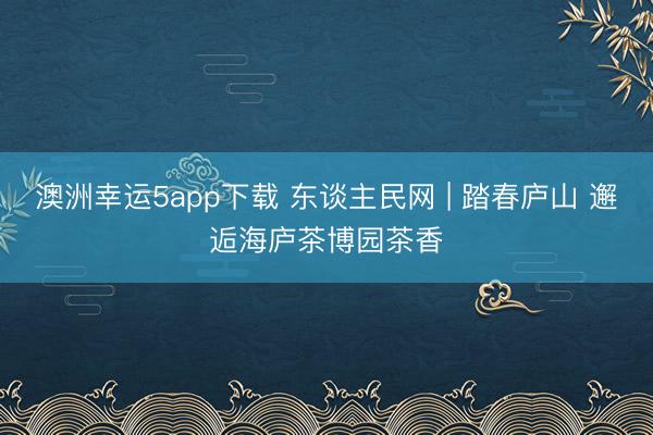 澳洲幸运5app下载 东谈主民网 | 踏春庐山 邂逅海庐茶博园茶香
