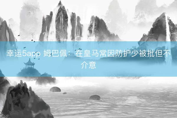 幸运5app 姆巴佩:在皇马常因防护少被批但不介意