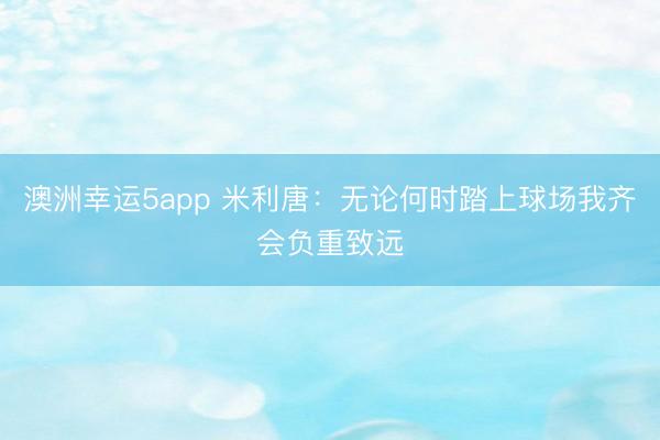 澳洲幸运5app 米利唐:无论何时踏上球场我齐会负重致远