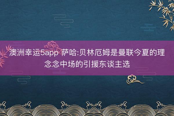澳洲幸运5app 萨哈:贝林厄姆是曼联今夏的理念念中场的引援东谈主选