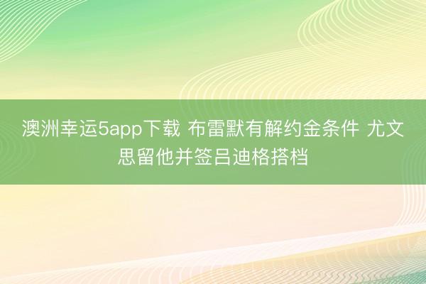 澳洲幸运5app下载 布雷默有解约金条件 尤文思留他并签吕迪格搭档