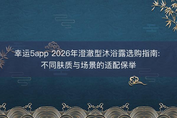 幸运5app 2026年澄澈型沐浴露选购指南: 不同肤质与场景的适配保举