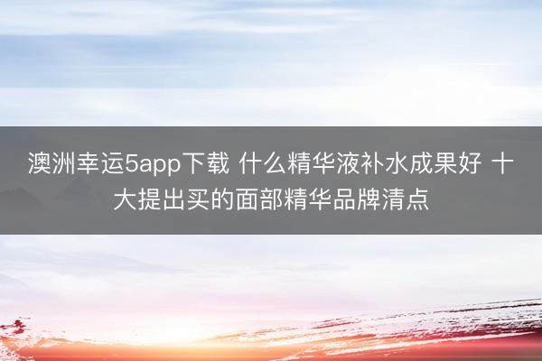 澳洲幸运5app下载 什么精华液补水成果好 十大提出买的面部精华品牌清点