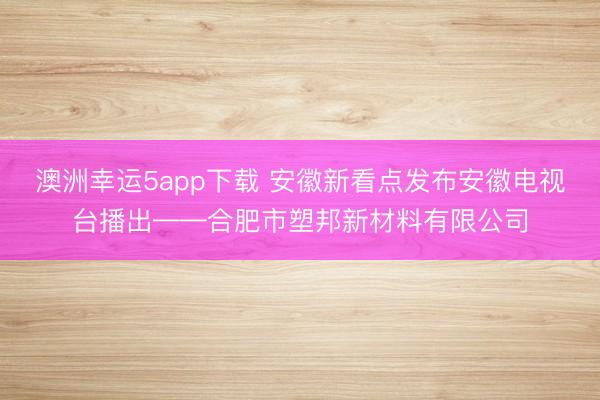 澳洲幸运5app下载 安徽新看点发布安徽电视台播出——合肥市塑邦新材料有限公司