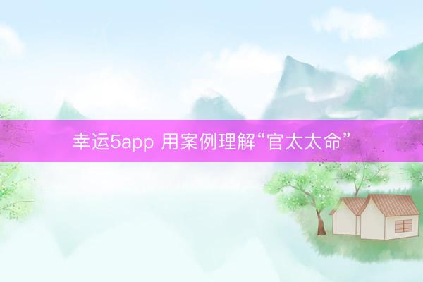 幸运5app 用案例理解“官太太命”