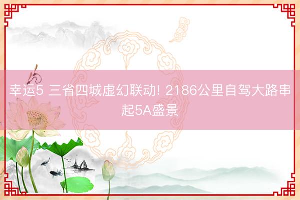 幸运5 三省四城虚幻联动! 2186公里自驾大路串起5A盛景