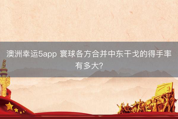 澳洲幸运5app 寰球各方合并中东干戈的得手率有多大?