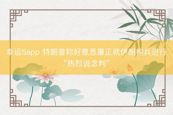 幸运5app 特朗普称好意思廉正就伊朗构兵进行“热烈说念判”