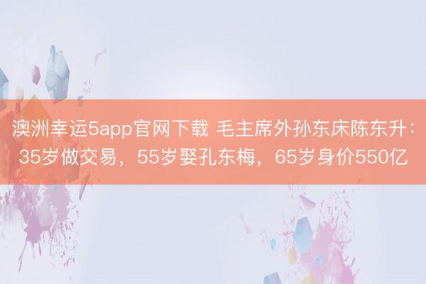 澳洲幸运5app官网下载 毛主席外孙东床陈东升：35岁做交易，55岁娶孔东梅，65岁身价550亿