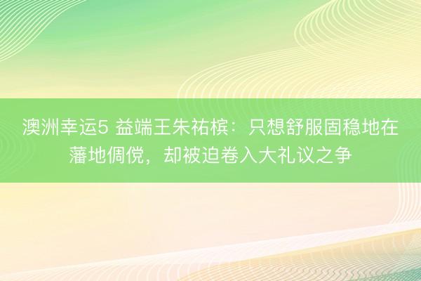 澳洲幸运5 益端王朱祐槟:只想舒服固稳地在藩地倜傥,却被迫卷入大礼议之争