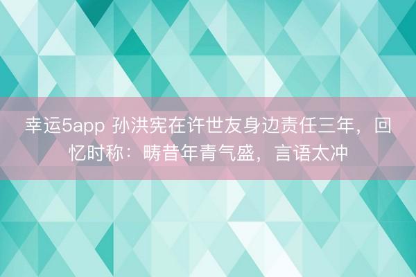幸运5app 孙洪宪在许世友身边责任三年，回忆时称：畴昔年青气盛，言语太冲