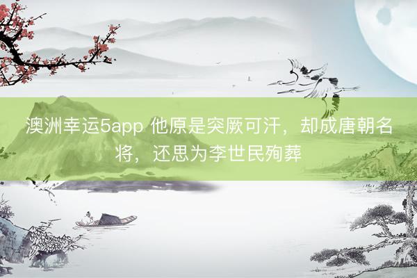 澳洲幸运5app 他原是突厥可汗，却成唐朝名将，还思为李世民殉葬
