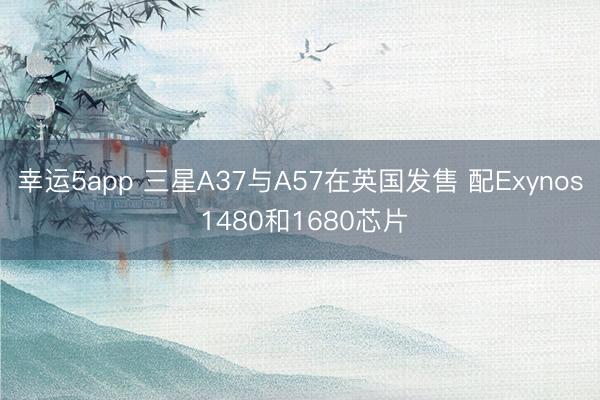 幸运5app 三星A37与A57在英国发售 配Exynos 1480和1680芯片