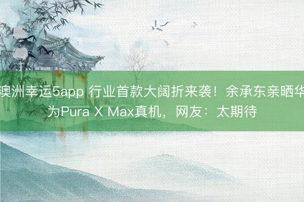 澳洲幸运5app 行业首款大阔折来袭!余承东亲晒华为Pura X Max真机,网友:太期待