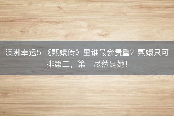 澳洲幸运5 《甄嬛传》里谁最会贵重？甄嬛只可排第二，第一尽然是她！