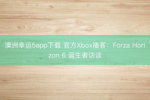澳洲幸运5app下载 官方Xbox播客：Forza Horizon 6 诞生者访谈