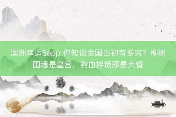 澳洲幸运5app 你知谈金国当初有多穷？柳树围墙是皇宫，狗血拌饭即是大餐