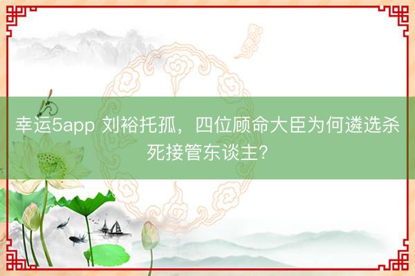 幸运5app 刘裕托孤,四位顾命大臣为何遴选杀死接管东谈主?