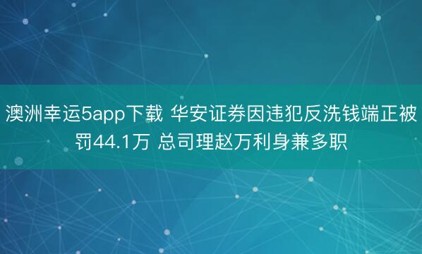 澳洲幸运5app下载 华安证券因违犯反洗钱端正被罚44.1万 总司理赵万利身兼多职