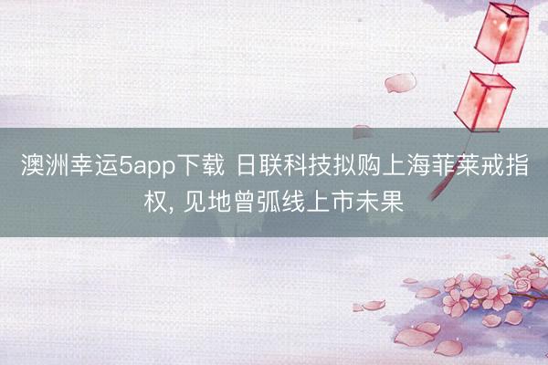 澳洲幸运5app下载 日联科技拟购上海菲莱戒指权， 见地曾弧线上市未果