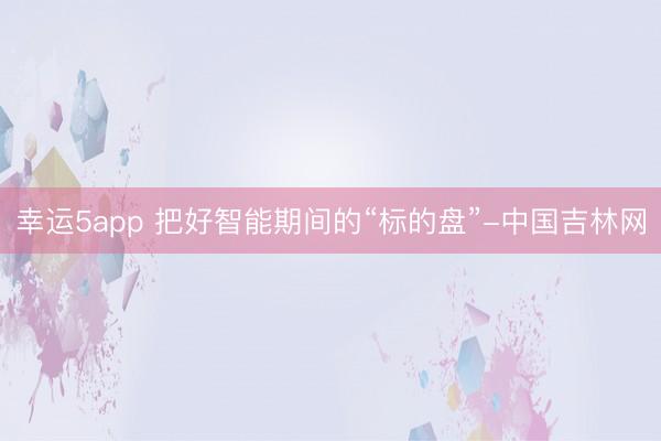 幸运5app 把好智能期间的“标的盘”-中国吉林网