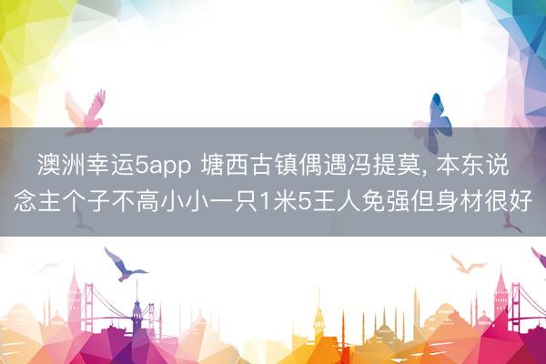 澳洲幸运5app 塘西古镇偶遇冯提莫， 本东说念主个子不高小小一只1米5王人免强但身材很好