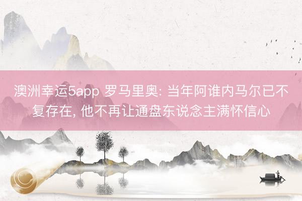 澳洲幸运5app 罗马里奥: 当年阿谁内马尔已不复存在， 他不再让通盘东说念主满怀信心