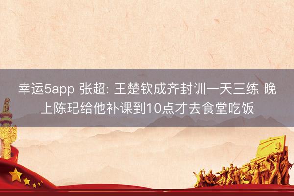 幸运5app 张超: 王楚钦成齐封训一天三练 晚上陈玘给他补课到10点才去食堂吃饭