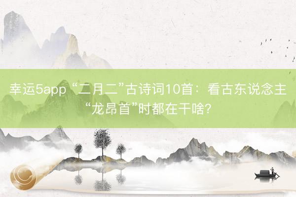 幸运5app “二月二”古诗词10首：看古东说念主“龙昂首”时都在干啥？