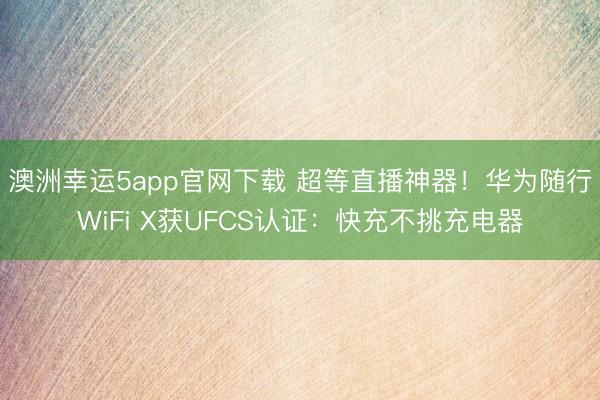 澳洲幸运5app官网下载 超等直播神器！华为随行WiFi X获UFCS认证：快充不挑充电器