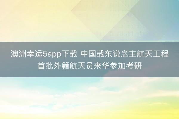 澳洲幸运5app下载 中国载东说念主航天工程首批外籍航天员来华参加考研